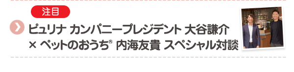 【注目】ピュリナ カンパニープレジデント 大谷謙介 × ペットのおうち® 内海友貴 スペシャル対談