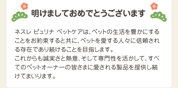 ネスレ ピュリナ ペットケアは、ペットの生活を豊かにすることをお約束すると共に、ペットを愛する人々に信頼される存在であり続けることを目指します。これからも誠実さと熱意、そして専門性を活かして、すべてのペットオーナーの皆さまに愛される製品を提供し続けてまいります。